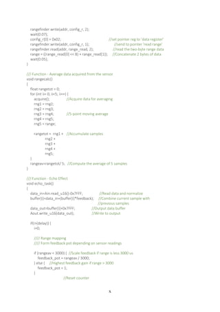 x
rangefinder.write(addr, config_r, 2);
wait(0.07);
config_r[0] = 0x02; //set pointer reg to 'data register'
rangefinder.write(addr, config_r, 1); //send to pointer 'read range'
rangefinder.read(addr, range_read, 2); //read the two-byte range data
range = ((range_read[0] << 8) + range_read[1]); //Concatenate 2 bytes of data
wait(0.05);
}
/// Function - Average data acquired from the sensor
void rangecalc()
{
float rangetot = 0;
for (int ii= 0; ii<5; ii++) {
acquire(); //Acquire data for averaging
rng1 = rng2;
rng2 = rng3;
rng3 = rng4; //5-point moving average
rng4 = rng5;
rng5 = range;
rangetot = rng1 + //Accumulate samples
rng2 +
rng3 +
rng4 +
rng5;
}
rangeav=rangetot/ 5; //Compute the average of 5 samples
}
/// Function - Echo Effect
void echo_task()
{
data_in=Ain.read_u16()-0x7FFF; //Read data and normalize
buffer[i]=data_in+(buffer[i]*feedback); //Combine current sample with
//previous samples
data_out=buffer[i]+0x7FFF; //Output data buffer
Aout.write_u16(data_out); //Write to output
if(i>(delay)) {
i=0;
//// Range mapping
//// Form feedback pot depending on sensor readings
if (rangeav < 3000) { //Scale feedback if range is less 3000 us
feedback_pot = rangeav / 3000;
} else { //Highest feedback gain if range > 3000
feedback_pot = 1;
}
//Reset counter
 