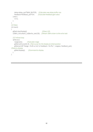 xi
delay=delay_pot*MAX_BUFFER; //Calculate new delay buffer size
feedback=feedback_pot*0.9; //Calculate feedback gain value
} else {
i=i+1;
}
}
//// Main
int main()
{
gOled.clearDisplay(); //Clear LCD
s20khz_tick.attach_us(&echo_task,50); //Attach 20khz ticker to the echo task
//// Infinite loop
while (1) {
rangecalc(); //Calculate range
gOled.setCursor(0, 0); //Set cursor for the display at initial position
gOled.printf(" Range = %.0f us nr n Feedback = %.2fn ", rangeav, feedback_pot);
//Data to display
gOled.display(); //Command to display
}
}
 