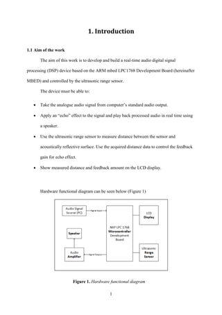 1
1. Introduction
1.1 Aim of the work
The aim of this work is to develop and build a real-time audio digital signal
processing (DSP) device based on the ARM mbed LPC1768 Development Board (hereinafter
MBED) and controlled by the ultrasonic range sensor.
The device must be able to:
 Take the analogue audio signal from computer’s standard audio output.
 Apply an “echo” effect to the signal and play back processed audio in real time using
a speaker.
 Use the ultrasonic range sensor to measure distance between the sensor and
acoustically reflective surface. Use the acquired distance data to control the feedback
gain for echo effect.
 Show measured distance and feedback amount on the LCD display.
Hardware functional diagram can be seen below (Figure 1)
Figure 1. Hardware functional diagram
 