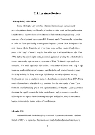 3
2. Literature Review
2.1 Delay (Echo) Audio Effect
Sound effects play very important role in media in our days. Various sound
processing tools are incorporated in radio, television, recorded music and live performances.
Since the 1970’s recorded music involved a massive amount of sound processing. List of
must-have effects included compression, EQ, delay and reverb. This required a vast number
of knobs and faders provided by an analogue mixing desks (Milner, 2010). Being one of the
most valuable effects, delay is the act of copying a sound and then playing it back after a
pause. If that “copy” of sound is played a short while later, it will sound like and echo (Kirk,
1999). Before the days of digital audio, a common approach to creating this sort of effect was
to use a spare analog tape machine as a generator of delay. Choices of a tape speed were
limited to 2 or 3. Then, tape delays were created. These are tape machines with a loop of tape
inside and an adjustable spacing between a record and playback heads, which gives more
flexibility in timing the delay. Nowadays, digital delays are easily adjustable and very
flexible, and can exist in a pulldown menu of a digital audio workstation (Case, 2007). Using
sound effects and especially delay is very important from the artistic point of view. These
treatments saturate the song, give its own signature and make it “breathe”. Cook (2009) takes
the stance that equally enmeshed with the musical syntax and performances on modern
recordings are the myriad effects created by the digital delay (echo), many of which have
become common in the current lexicon of record making.
2.2 Audio DSPs
When the sound is recorded digitally it becomes a collection of numbers. Therefore
the task of DSP is to manipulate those numbers with a help of mathematical operations to
 