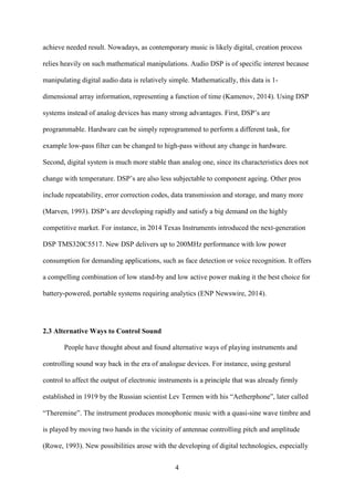 4
achieve needed result. Nowadays, as contemporary music is likely digital, creation process
relies heavily on such mathematical manipulations. Audio DSP is of specific interest because
manipulating digital audio data is relatively simple. Mathematically, this data is 1-
dimensional array information, representing a function of time (Kamenov, 2014). Using DSP
systems instead of analog devices has many strong advantages. First, DSP’s are
programmable. Hardware can be simply reprogrammed to perform a different task, for
example low-pass filter can be changed to high-pass without any change in hardware.
Second, digital system is much more stable than analog one, since its characteristics does not
change with temperature. DSP’s are also less subjectable to component ageing. Other pros
include repeatability, error correction codes, data transmission and storage, and many more
(Marven, 1993). DSP’s are developing rapidly and satisfy a big demand on the highly
competitive market. For instance, in 2014 Texas Instruments introduced the next-generation
DSP TMS320C5517. New DSP delivers up to 200MHz performance with low power
consumption for demanding applications, such as face detection or voice recognition. It offers
a compelling combination of low stand-by and low active power making it the best choice for
battery-powered, portable systems requiring analytics (ENP Newswire, 2014).
2.3 Alternative Ways to Control Sound
People have thought about and found alternative ways of playing instruments and
controlling sound way back in the era of analogue devices. For instance, using gestural
control to affect the output of electronic instruments is a principle that was already firmly
established in 1919 by the Russian scientist Lev Termen with his “Aetherphone”, later called
“Theremine”. The instrument produces monophonic music with a quasi-sine wave timbre and
is played by moving two hands in the vicinity of antennae controlling pitch and amplitude
(Rowe, 1993). New possibilities arose with the developing of digital technologies, especially
 