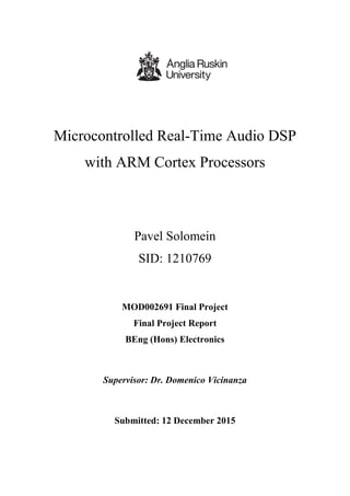 Microcontrolled Real-Time Audio DSP
with ARM Cortex Processors
Pavel Solomein
SID: 1210769
MOD002691 Final Project
Final Project Report
BEng (Hons) Electronics
Supervisor: Dr. Domenico Vicinanza
Submitted: 12 December 2015
 