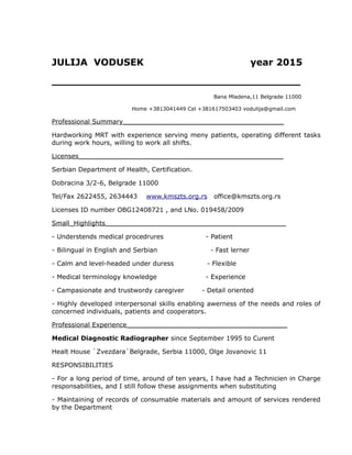JULIJA VODUSEK year 2015
______________________________________
Bana Mladena,11 Belgrade 11000
Home +3813041449 Cel +381617503403 vodulija@gmail.com
Professional Summary________________________________________
Hardworking MRT with experience serving meny patients, operating different tasks
during work hours, willing to work all shifts.
Licenses___________________________________________________
Serbian Department of Health, Certification.
Dobracina 3/2-6, Belgrade 11000
Tel/Fax 2622455, 2634443 www.kmszts.org.rs office@kmszts.org.rs
Licenses ID number OBG12408721 , and LNo. 019458/2009
Small_Highlights_____________________________________________
- Understends medical procedrures - Patient
- Bilingual in English and Serbian - Fast lerner
- Calm and level-headed under duress - Flexible
- Medical terminology knowledge - Experience
- Campasionate and trustwordy caregiver - Detail oriented
- Highly developed interpersonal skills enabling awerness of the needs and roles of
concerned individuals, patients and cooperators.
Professional Experience________________________________________
Medical Diagnostic Radiographer since September 1995 to Curent
Healt House `Zvezdara`Belgrade, Serbia 11000, Olge Jovanovic 11
RESPONSIBILITIES
- For a long period of time, around of ten years, I have had a Technicien in Charge
responsabilities, and I still follow these assignments when substituting
- Maintaining of records of consumable materials and amount of services rendered
by the Department
 