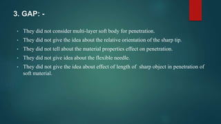 3. GAP: -
• They did not consider multi-layer soft body for penetration.
• They did not give the idea about the relative orientation of the sharp tip.
• They did not tell about the material properties effect on penetration.
• They did not give idea about the flexible needle.
• They did not give the idea about effect of length of sharp object in penetration of
soft material.
 