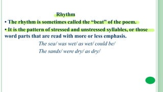 Rhythm
• The rhythm is sometimes called the “beat” of the poem.
• It is the pattern of stressed and unstressed syllables, or those
word parts that are read with more or less emphasis.
The sea/ was wet/ as wet/ could be/
The sands/ were dry/ as dry/
 