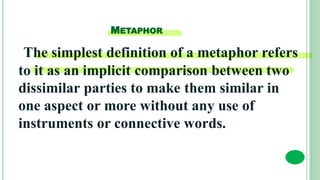 METAPHOR
The simplest definition of a metaphor refers
to it as an implicit comparison between two
dissimilar parties to make them similar in
one aspect or more without any use of
instruments or connective words.
 