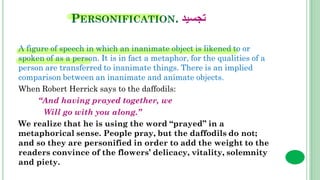 PERSONIFICATION. ‫تجسيد‬
A figure of speech in which an inanimate object is likened to or
spoken of as a person. It is in fact a metaphor, for the qualities of a
person are transferred to inanimate things. There is an implied
comparison between an inanimate and animate objects.
When Robert Herrick says to the daffodils:
“And having prayed together, we
Will go with you along.”
We realize that he is using the word “prayed” in a
metaphorical sense. People pray, but the daffodils do not;
and so they are personified in order to add the weight to the
readers convince of the flowers’ delicacy, vitality, solemnity
and piety.
 