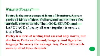 WHAT IS POETRY?
Poetry is the most compact form of literature. A poem
packs all kinds of ideas, feelings, and sounds into a few
carefully chosen words. The LOOK, SOUND, and
LANGUAGE of poetry all work together to create a
total effect.
Poetry is a form of writing that uses not only words, But
also form, Patterns of sound, Imagery, And figurative
language To convey the message. Any Poem will include
some or all of these elements.
 