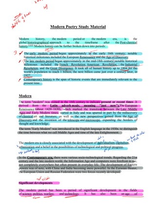 Modern Poetry Study Material
Modern history, the modern period or the modern era, is the
global historiographical approach to the timeframe after the Post-classical
history.[1][2]
Modern history can be further broken down into periods:
 The early modern period began approximately in the early 16th century; notable
historical milestones included the European Renaissance and the Age of Discovery
 The late modern period began approximately in the mid-18th century; notable historical
milestones included the French Revolution, American Revolution, the Industrial
Revolution, and the Great Divergence. It took all of human history up to 1804 for the
world's population to reach 1 billion; the next billion came just over a century later, in
1927.
 Contemporary history is the span of historic events that are immediately relevant to the
present time.
Modern
The term "modern" was coined in the 16th century to indicate present or recent times .It
derived from the Latin adverb modo, meaning "just now").The European
Renaissance (about 1420–1630), which marked the transition between the Late Middle
Ages and Early Modern times, started in Italy and was spurred in part by the rediscovery
of classical art and literature, as well as the new perspectives gained from the Age of
Discovery and the invention of the telescope and microscope, expanding the borders of
thought and knowledge.
The term "Early Modern" was introduced in the English language in the 1930s. to distinguish
the time between what we call Middle Ages and time of the late Enlightenment.
The modern era is closely associated with the development of individualism, capitalism,
urbanization and a belief in the possibilities of technological and political progress.
In the Contemporary era, there were various socio-technological trends. Regarding the 21st
century and the late modern world, the Information Age and computers were forefront in use,
not completely everywhere but often present in everyday life. The development of Eastern
powers was of note, with China and India becoming more powerful. In the Eurasian theater,
the European Union and Russian Federation were two forces recently developed.
Significant developments
The modern period has been a period of significant development in the fields
of science, politics, warfare, and technology. It has also been an age of
 