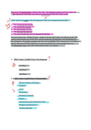 discovery and globalization. During this time, the European powers and later their colonies,
began a political, economic, and cultural colonization of the rest of the world.
Other important events in the development of the Late modern period include:
 The American Revolution
 The French Revolution
 The Revolutions of 1848
 The Russian Revolution
 The First World War and the Second World War
Our most recent era—Modern Times—begins with the end of these revolutions in the 19th
century,and includes the World Wars era(encompassing World War I and World War II) and
the emergence of socialist countries that led to the Cold War. The contemporary era follows
shortly afterward with the explosion of research and increase of knowledge known as
the Information Age in the latter 20th and the early 21st century.
1- 20th Century English Poetry Development
1st Phase
2nd Phase
3rd Phase
2- 20th Century English Poetry Characteristics
Diverse Variety of Themes
Realism
Love
Pessimism
Romantic Elements
Nature
Humanitarian and Democratic Note
Religion and Mysticism
Diction and Style
 