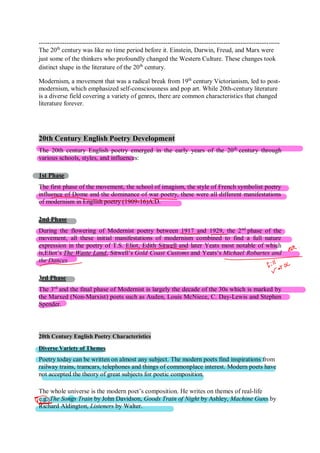 ----------------------------------------------------------------------------------------------------------------
The 20th
century was like no time period before it. Einstein, Darwin, Freud, and Marx were
just some of the thinkers who profoundly changed the Western Culture. These changes took
distinct shape in the literature of the 20th
century.
Modernism, a movement that was a radical break from 19th
century Victorianism, led to post-
modernism, which emphasized self-consciousness and pop art. While 20th-century literature
is a diverse field covering a variety of genres, there are common characteristics that changed
literature forever.
20th Century English Poetry Development
The 20th century English poetry emerged in the early years of the 20th
century through
various schools, styles, and influences:
1st Phase
The first phase of the movement, the school of imagism, the style of French symbolist poetry
influence of Dome and the dominance of war poetry, these were all different manifestations
of modernism in English poetry (1909-16)A.D.
2nd Phase
During the flowering of Modernist poetry between 1917 and 1929, the 2nd
phase of the
movement, all these initial manifestations of modernism combined to find a full nature
expression in the poetry of T.S. Eliot, Edith Sitwell and later Yeats most notable of which
is,Eliot’s The Waste Land, Sitwell’s Gold Coast Customs and Yeats’s Michael Robartes and
the Dances
3rd Phase
The 3rd
and the final phase of Modernist is largely the decade of the 30s which is marked by
the Marxed (Non-Marxist) poets such as Auden, Louis McNiece, C. Day-Lewis and Stephen
Spender.
20th Century English Poetry Characteristics
Diverse Variety of Themes
Poetry today can be written on almost any subject. The modern poets find inspirations from
railway trains, tramcars, telephones and things of commonplace interest. Modern poets have
not accepted the theory of great subjects for poetic composition.
The whole universe is the modern poet’s composition. He writes on themes of real-life
e.g. The Songs Train by John Davidson, Goods Train of Night by Ashley, Machine Guns by
Richard Aldington, Listeners by Walter.
 