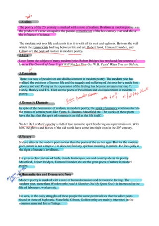 1.Realism
The poetry of the 20th
century is marked with a note of realism. Realism in modern poetry was
the product of a reaction against the pseudo-romanticism of the last century over and above
the influence of science.
The modern poet sees life and paints it as it is with all its wait and ugliness. He tears the veil
which the romanticists had hug between life and art. Robert Frost, Edmund Blunden, and
Gibson are the poets of realism in modern poetry.
2.Love
Love forms the subject of many modern lyrics Robert Bridges has produced fine sonnets of
love in The Growth of Love. E.g. I Will Not Let Thee Go. W.B. Yeats’ When You are Old etc.
3.Pessimism
There is a note of pessimism and disillusionment in modern poetry. The modern poet has
realized the pettiness of human life and the tragedy and suffering of the poor have made him
gloomy and sad. Poetry as the expression of the feeling has become autumnal in tone T.
Hardy, Huxley and T.S. Eliot are the poets of Pessimism and disillusionment in modern
poetry.
4.Romantic Elements
In spite of the dominance of realism, in modern poetry, the spirit of romance continues to rule
the minds of certain poets like Yeats, E. Thomas, Masefield etc. The works of these poets
have the fact that the spirit of romance is as old as the life itself.
Walter De La Mare’s poetry is full of true romantic spirit bordering on supernaturalism. With
him, the ghosts and fairies of the old world have come into their own in the 20th
century.
5.Nature
Nature attracts the modern poet no less than the poets of the earlier ages. But for the modern
poet, nature is not a mystic. He does not find any spiritual meaning in nature. He feels jolly at
the sight of nature’s loveliness.
He gives a clear picture of birds, clouds landscapes, sea and countryside in his poetry.
Masefield, Robert Bridges, Edmund Blunden etc are the great poets of nature in modern
poetry.
6.Humanitarian and Democratic Note
Modern poetry is marked with a note of humanitarianism and democratic feeling. The
modern poet, more than Wordsworth (read A Slumber Did My Spirit Seal), is interested in the
life of labourers, workers etc.
He sees, in the daily struggles of these people the same potentialities that the older poets
found in those of high rank. Masefield, Gibson, Goldsworthy are mainly interested in the
common man and his sufferings.
 