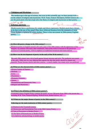 7.Religion and Mysticism
The modern age is the age of science, but even in this scientific age, we have poems written
on the subject of religion and mysticism. W.B. Yeats, Francis Thompson, Robert Graves etc
are the great poets who have kept alive the flame of religion and mysticism in their poetry.
8.Diction and Style
Modern poets have a preference for simple and direct expression. Modern poets have chosen
to be free in the use of the meter. They have followed freedom from the trammels of verse.
Verse rhythm is replaced by sense rhythm. There is free movement in 20th-century English
poetry.
-------------------------------------------------------------
Q.1How did poetry change in the 20th century?
Modernist poetry in English started in the early years of the 20th century with the appearance of the
Imagists. In common with many other modernists, these poets wrote in reaction to the perceived
excesses of Victorian poetry, with its emphasis on traditional formalism and ornate diction.
Q.2How was the development of poetry in the early of the 20 th century?
The early 20th century saw a lot of push against formal structure and style. The modernist movement
of the early 1900s was in a way fighting back against the idea that poetry should be elegant and
beautiful. Poems became shorter and more concise -- a much simpler, less ornate style was preferred.
Q.3What are the characteristics of 20th century poetry?
-Diverse Variety of Themes.
-Realism.
-Love.
-Pessimism.
-Romantic Elements.
-Nature.
-Humanitarian and Democratic Note.
-Religion and Mysticism.
Q.4 What is the definition of 20th century poetry?
Twentieth-Century English Poetry contains the poetry of over 280 poets from 1900 to the present day,
including W.B. Yeats, Rudyard Kipling, Wilfred Owen, Robert Graves, A.E
Q.5 What are the major themes of poetry in the 20th century?
Following are the main tendencies of 20th century poetry.
(1) Realism in the Twentieth century: ...
(2) Democratic and Humanitarian Note in the 20th Century Poetry: ...
(3) Note of Pessimism in Modern Poetry: ...
(4) The Spirit of Romanticism in Modern Poetry: ...
(5) Complexity and psychology in modern poetry:
 