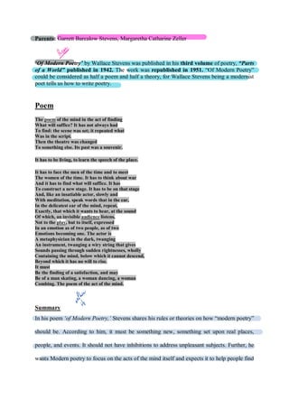 Parents: Garrett Barcalow Stevens, Margaretha Catharine Zeller
‘Of Modern Poetry’ by Wallace Stevens was published in his third volume of poetry, “Parts
of a World” published in 1942. The work was republished in 1951. “Of Modern Poetry”
could be considered as half a poem and half a theory, for Wallace Stevens being a modernist
poet tells us how to write poetry.
Poem
The poem of the mind in the act of finding
What will suffice? It has not always had
To find: the scene was set; it repeated what
Was in the script.
Then the theatre was changed
To something else. Its past was a souvenir.
It has to be living, to learn the speech of the place.
It has to face the men of the time and to meet
The women of the time. It has to think about war
And it has to find what will suffice. It has
To construct a new stage. It has to be on that stage
And, like an insatiable actor, slowly and
With meditation, speak words that in the ear,
In the delicatest ear of the mind, repeat,
Exactly, that which it wants to hear, at the sound
Of which, an invisible audience listens,
Not to the play, but to itself, expressed
In an emotion as of two people, as of two
Emotions becoming one. The actor is
A metaphysician in the dark, twanging
An instrument, twanging a wiry string that gives
Sounds passing through sudden rightnesses, wholly
Containing the mind, below which it cannot descend,
Beyond which it has no will to rise.
It must
Be the finding of a satisfaction, and may
Be of a man skating, a woman dancing, a woman
Combing. The poem of the act of the mind.
Summary
In his poem ‘of Modern Poetry,’ Stevens shares his rules or theories on how “modern poetry”
should be. According to him, it must be something new, something set upon real places,
people, and events. It should not have inhibitions to address unpleasant subjects. Further, he
wants Modern poetry to focus on the acts of the mind itself and expects it to help people find
 