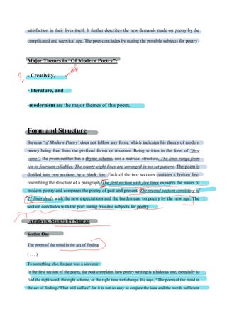 satisfaction in their lives itself. It further describes the new demands made on poetry by the
complicated and sceptical age. The poet concludes by stating the possible subjects for poetry
Major Themes in “Of Modern Poetry”:
- Creativity,
- literature, and
-modernism are the major themes of this poem.
Form and Structure
Stevens ‘of Modern Poetry’ does not follow any form, which indicates his theory of modern
poetry being free from the prefixed forms or structure. Being written in the form of “free
verse”, the poem neither has a rhyme scheme, nor a metrical structure. The lines range from
ten to fourteen syllables. The twenty-eight lines are arranged in no set pattern. The poem is
divided into two sections by a blank line. Each of the two sections contains a broken line,
resembling the structure of a paragraph. The first section with five lines explores the issues of
modern poetry and compares the poetry of past and present. The second section consisting of
21 lines deals with the new expectations and the burden cast on poetry by the new age. The
section concludes with the poet listing possible subjects for poetry.
Analysis, Stanza by Stanza
Section One
The poem of the mind in the act of finding
( . . . )
To something else. Its past was a souvenir.
In the first section of the poem, the poet complains how poetry writing is a hideous one, especially to
find the right word, the right scheme, or the right time tort change. He says, “The poem of the mind in
the act of finding,/What will suffice” for it is not so easy to conjure the idea and the words sufficient
 