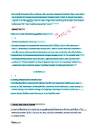 in the mind Comparing to the past he says this wasn’t the situation previously for they were writing
to a set pattern. But now the situation has changed for modern poetry. Poets of the time, who the poet
compares to an actor, repeated what was ‘in the script’ on the preset stage. It is not the same case for
modern poets. They must sprightly compose their poems.
Section Two
It has to be living, to learn the speech of the place.
( . . . )
Beyond which it has no will to rise.
The poet continues with his rules in the second section of ‘Of Modern Poetry’. He insists that the
poem “. . . to be living, /to learn the speech of the place./ It has to face the men of the time and to
meet/ The women of the time. It has to think about war /And it has to find what will suffice”. In the
lines following, he presents an extended simile, comparing modern poetry to “an insatiable actor,”
who will be speaking into the “ear of the mind,” especially what it wants to hear. The actor is then
described as a “metaphysician”, who sings in darkness, using poetry as an instrument with the power
to make sense within the listener’s mind, for nothing descends or rises beyond the mind.
It must
( . . . )
Combing. The poem of the act of the mind.
In the last three lines, beginning with a broken line, Stevens, iterates that modern poetry must allow
people to find “satisfaction,” in everyday life. Particularly, in the simple acts “a man skating,” “a
woman dancing,” “a woman combing” for anything could inspire to write a poem. Which, he
reassures in the final line, stating the poem to be an “act of the mind.”
Literary and Poetic Devices
Literary or Poetic devices employed in a work convey the emotions, feelings, and ideas of the
poet to the readers. Wallace Stevens has used a few literary devices, substantiating his view
of modern poetry.
Tone
 