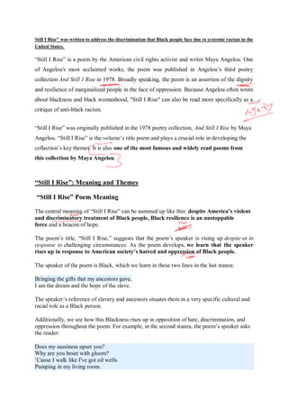 Still I Rise" was written to address the discrimination that Black people face due to systemic racism in the
United States.
“Still I Rise” is a poem by the American civil rights activist and writer Maya Angelou. One
of Angelou's most acclaimed works, the poem was published in Angelou’s third poetry
collection And Still I Rise in 1978. Broadly speaking, the poem is an assertion of the dignity
and resilience of marginalized people in the face of oppression. Because Angelou often wrote
about blackness and black womanhood, "Still I Rise" can also be read more specifically as a
critique of anti-black racism.
“Still I Rise” was originally published in the 1978 poetry collection, And Still I Rise by Maya
Angelou. “Still I Rise” is the volume’s title poem and plays a crucial role in developing the
collection’s key themes. It is also one of the most famous and widely read poems from
this collection by Maya Angelou.
“Still I Rise”: Meaning and Themes
“Still I Rise” Poem Meaning
The central meaning of “Still I Rise” can be summed up like this: despite America’s violent
and discriminatory treatment of Black people, Black resilience is an unstoppable
force and a beacon of hope.
The poem’s title, “Still I Rise,” suggests that the poem’s speaker is rising up despite or in
response to challenging circumstances. As the poem develops, we learn that the speaker
rises up in response to American society’s hatred and oppression of Black people.
The speaker of the poem is Black, which we learn in these two lines in the last stanza:
Bringing the gifts that my ancestors gave,
I am the dream and the hope of the slave.
The speaker’s reference of slavery and ancestors situates them in a very specific cultural and
racial role as a Black person.
Additionally, we see how this Blackness rises up in opposition of hate, discrimination, and
oppression throughout the poem. For example, in the second stanza, the poem’s speaker asks
the reader:
Does my sassiness upset you?
Why are you beset with gloom?
’Cause I walk like I've got oil wells
Pumping in my living room.
 