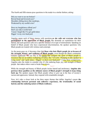 The fourth and fifth stanzas pose questions to the reader in a similar fashion, asking:
Did you want to see me broken?
Bowed head and lowered eyes?
Shoulders falling down like teardrops,
Weakened by my soulful cries?
Does my haughtiness offend you?
Don't you take it awful hard
’Cause I laugh like I've got gold mines
Diggin’ in my own backyard.
Angelou opens each of these stanzas with questions as she calls out everyone who has
participated in the oppression of Black people. She demands an explanation for their
hatred, and each question calls out a specific instance of or type of mistreatment. Speaking on
behalf of Black people who have experienced discrimination, the speaker questions why
Black people are treated with violence and contempt.
As the poem goes on, it becomes clear that those who hate Black people do so because of
the strength, beauty, and resilience of Black people...even though the Black community
remains oppressed. We see this in the similes that compare the spirit of Black people to
resources that are an endless wellspring of riches, like “oil wells / Pumping in [the speaker’s]
living room” and “gold mines / Diggin’ in [her] own backyard.” Using these comparisons,
Angelou asks the reader to consider why it’s the enduring hope, joy, and strength of Black
people that makes others want to break them down.
While the strength and beauty of Black people incites hatred and intolerance, Angelou also
portrays these qualities as the ultimate source of Black people’s strength to keep rising
back up. The speaker argues that Black people refuse to give up in the face of society’s
racism and oppression. Instead, they respond with remarkable strength.
Now, let’s take a closer look at the three major themes that define Angelou’s poem: the
relationship between personal and collective experience, the irrationality of racial
hatred, and the enduring nature of Black resilience.
 