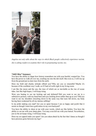 Angelou not only talks about the ways in which Black people collectively experience racism,
she is asking readers to examine their role in perpetuating racism, too.
“Still I Rise” Summary
You have the ability to shape how history remembers me with your hurtful, warped lies. You
have the power to walk all over me, crushing me into the dirt itself. But even so, I will rise up
from the ground just as dust rises from the earth.
Does my bold and cheeky attitude offend you? Why are you so miserable? Maybe it's
because of the confident way I walk, as if I had oil wells right in my living room.
I am like the moon and the sun, the rises of which are as inevitable as the rise of ocean
tides. Just like high hopes, I will keep rising.
Were you hoping to see me looking sad and defeated? Did you want to see me in a
submissive posture, with my head bent and eyes looking down rather than up at you? Did you
want to see my shoulders slouching down in the same way that tears fall down, my body
having been weakened by all my intense sobbing?
Is my pride making you mad? Are you so upset because I am so happy and joyful that it
seems as though I must have gold mines in my own backyard?
You have the ability to shoot at me with your words, which are like bullets. You have the
ability to cut me with your sharp glare. You may even kill me with your hatred. Nevertheless,
just as the air keeps rising, I will keep rising.
Does my sex appeal make you upset? Are you taken aback by the fact that I dance as though I
have precious gems between my legs?
 