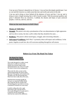 I rise up out of history's shameful act of slavery. I rise up from this deeply painful past. I am
as vast and full of power as a dark ocean that rises and swells and carries in the tide.
I rise up, and in doing so leave behind all the darkness of terror and fear. I rise up, and in
doing so enter a bright morning that is full of joyful wonder. With the personal qualities and
grace I inherited from my ancestors, I embody the dreams and hopes of past enslaved
peoples. I will rise, and rise, and rise.
What are the main themes in Still I Rise?
Themes of "Still I Rise"
 Strength. This poem is not only a proclamation of her own determination to fight oppression
and rise above society, but also a call to others that they should do the same. ...
 Resilience. This poem is about racial legacy, struggle, and overcoming obstacles. ...
 Self-respect&Confidence. Still I Rise” is primarily about self-respect and confidence. In the
poem, Angelou reveals how she will overcome anything through her self-esteem.
Robert Lee Frost The Road Not Taken
The Road Not Taken
Poem by Robert Frost
Two roads diverged in a yellow wood,
And sorry I could not travel both
And be one traveler, long I stood
And looked down one as far as I could
To where it bent in the undergrowth;
Then took the other, as just as fair,
And having perhaps the better claim,
Because it was grassy and wanted wear;
Though as for that the passing there
Had worn them really about the same,
And both that morning equally lay
In leaves no step had trodden black.
Oh, I kept the first for another day!
Yet knowing how way leads on to way,
I doubted if I should ever come back.
I shall be telling this with a sigh
Somewhere ages and ages hence:
Two roads diverged in a wood, and I—
I took the one less traveled by,
And that has made all the difference.
 