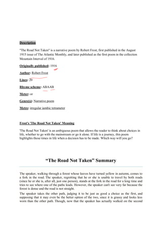 Description
"The Road Not Taken" is a narrative poem by Robert Frost, first published in the August
1915 issue of The Atlantic Monthly, and later published as the first poem in the collection
Mountain Interval of 1916.
Originally published: 1916
Author: Robert Frost
Lines: 20
Rhyme scheme: ABAAB
Meter: or
Genre(s): Narrative poem
Metre: irregular iambic tetrameter
Frost's 'The Road Not Taken' Meaning
'The Road Not Taken' is an ambiguous poem that allows the reader to think about choices in
life, whether to go with the mainstream or go it alone. If life is a journey, this poem
highlights those times in life when a decision has to be made. Which way will you go?
“The Road Not Taken” Summary
The speaker, walking through a forest whose leaves have turned yellow in autumn, comes to
a fork in the road. The speaker, regretting that he or she is unable to travel by both roads
(since he or she is, after all, just one person), stands at the fork in the road for a long time and
tries to see where one of the paths leads. However, the speaker can't see very far because the
forest is dense and the road is not straight.
The speaker takes the other path, judging it to be just as good a choice as the first, and
supposing that it may even be the better option of the two, since it is grassy and looks less
worn than the other path. Though, now that the speaker has actually walked on the second
 