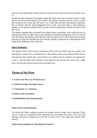 road, he or she thinks that in reality the two roads must have been more or less equally worn-
in.
Reinforcing this statement, the speaker recalls that both roads were covered in leaves, which
had not yet been turned black by foot traffic. The speaker exclaims that he or she is in fact
just saving the first road, and will travel it at a later date, but then immediately contradicts
him or herself with the acknowledgement that, in life, one road tends to lead onward to
another, so it's therefore unlikely that he or she will ever actually get a chance to return to that
first road.
The speaker imagines him or herself in the distant future, recounting, with a sigh, the story of
making the choice of which road to take. Speaking as though looking back on his or her life
from the future, the speaker states that he or she was faced with a choice between two roads
and chose to take the road that was less traveled, and the consequences of that decision have
made all the difference in his or her life.
Short Summary
The speaker stands in the woods, considering a fork in the road. Both ways are equally worn
and equally overlaid with un-trodden leaves. The speaker chooses one, telling himself that he
will take the other another day. Yet he knows it is unlikely that he will have the opportunity
to do so. And he admits that someday in the future he will recreate the scene with a slight
twist: He will claim that he took the less-travelled road.
Themes of the Poem
1. Youth And The Loss Of Innocence
2. Self-Knowledge Through Nature
3. Community Vs. Isolation
4.Choices And Uncertainty.
5. Individualism And Nonconformity
What Is the Central Message?
'The Road Not Taken' suddenly presents the speaker and the reader with a dilemma. There
are two roads in an autumnal wood separating off, presumably the result of the one road
splitting, and there's nothing else to do but to choose one of the roads and continue life's
journey.
What Is the Symbolism of "The Road Not Taken?"
 