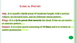 LYRICAL POETRY
Ode: It is usually a lyric poem of moderate length, with a serious
subject, an elevated style, and an elaborate stanza pattern.
Elegy: It is a lyric poem that mourns the dead. It has no set metric
or stanzaic pattern.
Sonnet: It is a lyric poem consisting of 14 lines and it is written in
iambic pentameter.
 