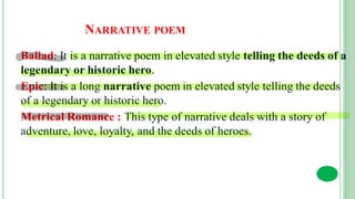 NARRATIVE POEM
Ballad: It is a narrative poem in elevated style telling the deeds of a
legendary or historic hero.
Epic: It is a long narrative poem in elevated style telling the deeds
of a legendary or historic hero.
Metrical Romance : This type of narrative deals with a story of
adventure, love, loyalty, and the deeds of heroes.
 