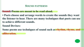 SOUND PATTERNS
Sound: Poems are meant to be read aloud.
• Poets choose and arrange words to create the sounds they want
the listener to hear. There are many techniques that poets can use
to achieve different sounds.
Sound Devises:
Some poems use techniques of sound such as rhythm, rhyme, and
alliteration.
 