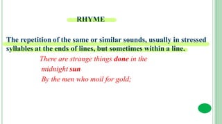 RHYME
The repetition of the same or similar sounds, usually in stressed
syllables at the ends of lines, but sometimes within a line.
There are strange things done in the
midnight sun
By the men who moil for gold;
 