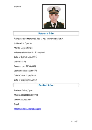 2nd
Officer
Personal info
Name: Ahmed Mohamed Abd El-Aziz Mohamed Farahat
Nationality: Egyptian
Marital Status: Single
Military Service Status: Exempted
Date of Birth: 14/12/1991
Gender: Male
Passport no.: A03604401
Seaman book no.: 190473
Date of issue: 29/6/2014
Date of expiry: 30/1/2019
Contact info:
Address: Cairo, Egypt
Mobile: (002)01007069793
(002)01100433309
Email:
Ahlawyahmed140@gmail.com
1|P a g e
 