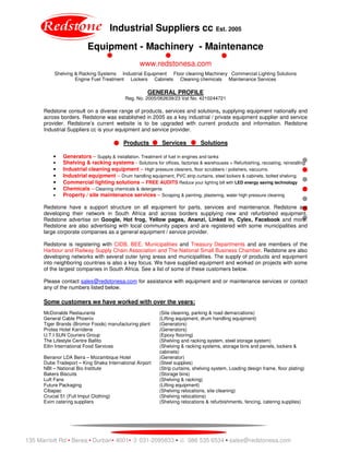 Industrial Suppliers cc Est. 2005
Equipment - Machinery - Maintenance
www.redstonesa.com
Shelving & Racking Systems Industrial Equipment Floor cleaning Machinery Commercial Lighting Solutions
Engine Fuel Treatment Lockers Cabinets Cleaning chemicals Maintenance Services
135 Marriott Rd • Berea • Durban• 4001• 031-2095833 • 086 535 6534 • sales@redstonesa.com
GENERAL PROFILE
Reg. No. 2005/062639/23 Vat No. 4210244721
Redstone consult on a diverse range of products, services and solutions, supplying equipment nationally and
across borders. Redstone was established in 2005 as a key industrial / private equipment supplier and service
provider. Redstone’s current website is to be upgraded with current products and information. Redstone
Industrial Suppliers cc is your equipment and service provider.
Products Services Solutions
• Generators – Supply & installation. Treatment of fuel in engines and tanks
• Shelving & racking systems - Solutions for offices, factories & warehouses + Refurbishing, recoating, reinstalling
• Industrial cleaning equipment – High pressure cleaners, floor scrubbers / polishers, vacuums.
• Industrial equipment – Drum handling equipment, PVC strip curtains, steel lockers & cabinets, bolted shelving
• Commercial lighting solutions – FREE AUDITS Reduce your lighting bill with LED energy saving technology
• Chemicals – Cleaning chemicals & detergents
• Property / site maintenance services – Scraping & painting, plastering, water high pressure cleaning
Redstone have a support structure on all equipment for parts, services and maintenance. Redstone are
developing their network in South Africa and across borders supplying new and refurbished equipment.
Redstone advertise on Google, Hot frog, Yellow pages, Ananzi, Linked in, Cylex, Facebook and more.
Redstone are also advertising with local community papers and are registered with some municipalities and
large corporate companies as a general equipment / service provider.
Redstone is registering with CIDB, BEE, Municipalities and Treasury Departments and are members of the
Harbour and Railway Supply Chain Association and The National Small Business Chamber. Redstone are also
developing networks with several outer lying areas and municipalities. The supply of products and equipment
into neighboring countries is also a key focus. We have supplied equipment and worked on projects with some
of the largest companies in South Africa. See a list of some of these customers below.
Please contact sales@redstonesa.com for assistance with equipment and or maintenance services or contact
any of the numbers listed below.
Some customers we have worked with over the years:
McDonalds Restaurants (Site cleaning, parking & road demarcations)
General Cable Phoenix (Lifting equipment, drum handling equipment)
Tiger Brands (Bromor Foods) manufacturing plant (Generators)
Protea Hotel Karridene (Generators)
U.T.I SUN Couriers Group (Epoxy flooring)
The Lifestyle Centre Ballito (Shelving and racking system, steel storage system)
Etlin International Food Services (Shelving & racking systems, storage bins and panels, lockers &
cabinets)
Beiranor LDA Beira – Mozambique Hotel (Generator)
Dube Tradeport – King Shaka International Airport (Steel supplies)
NBI – National Bio Institute (Strip curtains, shelving system, Loading design frame, floor plating)
Bakers Biscuits (Storage bins)
Luft Fans (Shelving & racking)
Future Packaging (Lifting equipment)
Cibapac (Shelving relocations, site cleaning)
Crucial 51 (Full Imput Clothing) (Shelving relocations)
Exim catering suppliers (Shelving relocations & refurbishments, fencing, catering supplies)
 