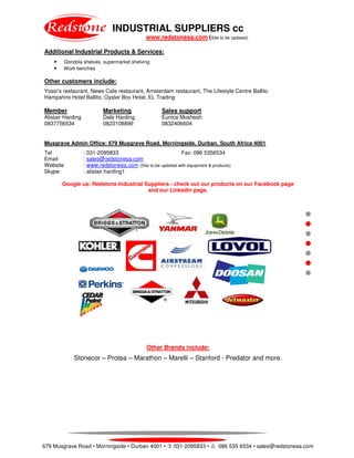 INDUSTRIAL SUPPLIERS cc
www.redstonesa.com (Site to be updated)
679 Musgrave Road • Morningside • Durban 4001 • 031-2095833 • 086 535 6534 • sales@redstonesa.com
Additional Industrial Products & Services:
• Gondola shelves, supermarket shelving
• Work benches
Other customers include:
Yossi’s restaurant, News Cafe restaurant, Amsterdam restaurant, The Lifestyle Centre Ballito
Hampshire Hotel Ballito, Oyster Box Hotel, EL Trading
Member Marketing Sales support
Alistair Harding Dale Harding Eunice Moshesh
0837756534 0823108899 0832406604
Musgrave Admin Office: 679 Musgrave Road, Morningside, Durban, South Africa 4001
Tel : 031-2095833 Fax: 086 5356534
Email : sales@redstonesa.com
Website : www.redstonesa.com (Site to be updated with equipment & products)
Skype : alistair.harding1
Google us: Redstone Industrial Suppliers - check out our products on our Facebook page
and our Linkedin page.
Other Brands include:
Stonecor – Protea – Marathon – Marelli – Stanford - Predator and more.
 