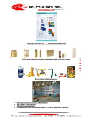INDUSTRIAL SUPPLIERS cc
www.redstonesa.com (Site to be updated)
679 Musgrave Road • Morningside • Durban 4001 • 031-2095833 • 086 535 6534 • sales@redstonesa.com
Storage bins and panels size 1 – 8 and general storage products
A wide range of steel lockers, cabinets, various designs in cream grey or colour
Drum handling and lifting equipment
• Shelving breakdowns, relocations and installations
• New and used shelving systems
• Refurbishing shelving systems
• Light medium and heavy duty shelving systems for factories, warehouses and offices
 