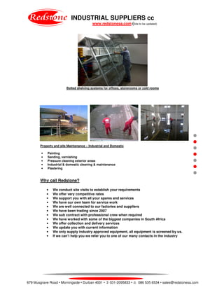 INDUSTRIAL SUPPLIERS cc
www.redstonesa.com (Site to be updated)
679 Musgrave Road • Morningside • Durban 4001 • 031-2095833 • 086 535 6534 • sales@redstonesa.com
Bolted shelving systems for offices, storerooms or cold rooms
Property and site Maintenance – Industrial and Domestic
• Painting
• Sanding, varnishing
• Pressure cleaning exterior areas
• Industrial & domestic cleaning & maintenance
• Plastering
Why call Redstone?
• We conduct site visits to establish your requirements
• We offer very competitive rates
• We support you with all your spares and services
• We have our own team for service work
• We are well connected to our factories and suppliers
• We have been trading since 2007
• We sub contract with professional crew when required
• We have worked with some of the biggest companies in South Africa
• We offer collection and delivery services
• We update you with current information
• We only supply industry approved equipment, all equipment is screened by us.
• If we can’t help you we refer you to one of our many contacts in the industry
 