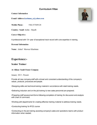 Curriculum Vitae
Contact Information
E-mail Address:kashman_a@yahoo.com
Mobile Phone: +966.557609128
Country: Saudi Arabia - Riyadh
Career Objective:
A professional with 13+ year of exceptional track record with core expertise in training,
Personal Information
Name: Ashraf Marwan Khashman
Experience:-
Senior Trainer
At Allianz Saudi Fransi Company
January 2013 - Present
Provide all new company staff with a broad and consistent understanding of the company’s
values, products, processes and people.
•Designing skills and technical training material in accordance with retail training needs.
•Delivering induction and on the job training to new sales personnel pre-prepared.
•Preparing staff assessment forms following completion of training for discussion and analysis
with chain of command.
•Working with departments for creating effective training material to address training needs.
•Conducting training for IFCE course
•Conducting on the job training assisting company's sales and operations teams with product
information when needed.
 