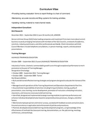 Curriculum Vitae
•Providing training evaluation forms to report findings to chain of command.
•Maintaining accurate records and filing systems for training activities.
•Updating training material to meet channel needs.
Independent Consultant
GLG Research
December2012 – September2014 (1 year 10 months) UK ,LONDON
GersonLehrman Group (GLG) helpsleadingcompaniesandinvestmentfirmslearnmore aboutcurrent
businessissuesbyarranginginteractionswithmembersof the GLG Councils,anetworkof academics,
scientists,industrypractitioners,andotherprofessionalsworldwide.ClientinteractionswithGLG
Council Membersinclude telephone consultations,in-personmeetings,reports,andeducational
presentations.
Training Manager
ALKHALEEJTRAINING& EDUCATION
October2009 – September2012 (3 years) ALKHALEEJTRAINING& EDUCATION
InductedasTrainer,charteda commendable growthcurve throughexceptional performance tomerit
promotiontothe post of TrainingManager.
DesignationChronology:
• October2009 - September2012: TrainingManager
• October2005 - September2009: Trainer
KeyResponsibilities:
• Builtanddeliveredeffectivetrainingstrategiesandprogramsdesignedtoeducate the traineesof the
firm.
• Managedoverall operationsof the TrainingDepartmentandOperationsDepartmentof the firm.
• Assumedtotal responsibilitiesof activitiesincludinghiringorientation,training,qualityof
presentation,cross-training,course development,promotionof instructors schedulinginstructors,
classrooms,andresourcesnecessarytodelivertraining.
• Identified,designedandimplementedstrategiclearningmodulestooptimize performance and
enhance individual developmentplanbasedonprojectedbusinessprocesses,changes,andother
factors.
• Monitoredemployeeopinionandtrainersurveys,assistedwithfeedbacksessionsandactionplans.
Ensuredconsistencyinapplicationandenforcementof policiesandprocedures.
• Planned,developedandprovidedtraininganddevelopmentprograms,usingknowledge of the
effectivenessof methodslikeclassroomtraining,demonstrations,on-the-jobtraining,meetings,
conferences,andworkshops.
 