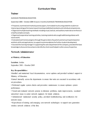 Curriculum Vitae
Trainer
ALKHALEEJTRAINING& EDUCATION
September2005 – October2009 (4 years2 months) ALKHALEEJTRAINING& EDUCATION
• Prepared,examinedandmarkedquestionpapers,formulatedresultsandguidedthe studenton
improvingexistingperformance towardmeetingestablishedstandardsandindividualcompetencies.
• Organizedmultipleteachingmethods includingvisual,tactical,andauditorymaterialstoreinforce or
simplifycomplexconcepts.
• Organizedcooperative learningactivities,tutoringstudentswhosoughtadditional guidance with
course work.
• Evaluatedeachtrainee progressthroughthe generationof quarterlyandannual reportsbasedon
aestheticskillsandapplications,tosupportrecommendationsforfurtherstudentdevelopment.
• Assistedthe trainingmanagerinsupportingthe salesdepartmentof the company,providedthe base
knowledge to AccountsExecutivestoidentifythe clientneedhelpedinotherareasof expertise.
Network Administrator
at Ministry of Education
Location: Jordan
September 2001 - October 2005
Key Responsibilities:
•Installed and maintained local documentation, server updates and provided technical support to
Ministry of Education.
•Liaised internally across the departments to ensure that tasks are executed in accordance with
set procedures.
• Performed regular system checks and preventive maintenance to ensure optimum system
performance.
• Tested and evaluated network systems to eliminate problems, made improvements, escalated
unresolved issues to senior network engineers for timely solutions.
• Administered/ maintained security policy, provided troubleshooting and rectification for
network issues.
• Kept abreast of existing and emerging core network technologies to support next generation
wireless network solutions of the firm.
 