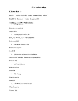 Curriculum Vitae
Education :-
Bachelor's degree / Computer science and information System
Philadelphia University Jordan- December 2001
Training and Certifications:-
 Train The trainer
CisconetworkAcademy
August2004
 TrainingProfessional "CTP"
ECDL /Icdl UNICCO,License KSA C090 0010
September2009
 TestCenterAdministrator
ParametricCompany
June 2011
 International Certificate inITFoundation
Universityof Cambridge,License TAGSA266MKC86562
February2002
 Anti Trust Training
AllianzInsurance
June 2014
 Data Privacy
AllianzInsurance
June 2015
 Anti MoneyLaunderingCourses
AllianzInsurance
February2013
 
