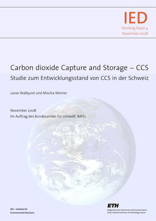 IEDWorking Paper 4
November 2008
Carbon dioxide Capture and Storage --- CCS
Studie zum Entwicklungsstand von CCS in der Schweiz
Lasse Wallquist und Mischa Werner
November 2008
Im Auftrag des Bundesamtes für Umwelt, BAFU
IED --- Institute for
Environmental Decisions
 