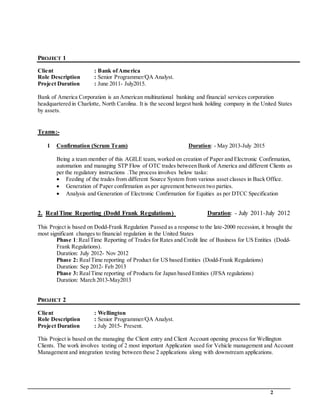 2
PROJECT 1
Client : Bank ofAmerica
Role Description : Senior Programmer/QA Analyst.
Project Duration : June 2011- July2015.
Bank of America Corporation is an American multinational banking and financial services corporation
headquartered in Charlotte, North Carolina. It is the second largest bank holding company in the United States
by assets.
Teams:-
1 Confirmation (Scrum Team) Duration: - May 2013-July 2015
Being a team member of this AGILE team, worked on creation of Paper and Electronic Confirmation,
automation and managing STP Flow of OTC trades between Bank of America and different Clients as
per the regulatory instructions .The process involves below tasks:
 Feeding of the trades from different Source System from various asset classes in Back Office.
 Generation of Paper confirmation as per agreement between two parties.
 Analysis and Generation of Electronic Confirmation for Equities as per DTCC Specification
2. Real Time Reporting (Dodd Frank Regulations) Duration: - July 2011-July 2012
This Project is based on Dodd-Frank Regulation Passed as a response to the late-2000 recession, it brought the
most significant changes to financial regulation in the United States
Phase 1:RealTime Reporting of Trades for Rates and Credit line of Business for US Entities (Dodd-
Frank Regulations).
Duration: July 2012- Nov 2012
Phase 2: RealTime reporting of Product for US based Entities (Dodd-Frank Regulations)
Duration: Sep 2012- Feb 2013
Phase 3: RealTime reporting of Products for Japan based Entities (JFSA regulations)
Duration: March 2013-May2013
PROJECT 2
Client : Wellington
Role Description : Senior Programmer/QA Analyst.
Project Duration : July 2015- Present.
This Project is based on the managing the Client entry and Client Account opening process for Wellington
Clients. The work involves testing of 2 most important Application used for Vehicle management and Account
Management and integration testing between these 2 applications along with downstream applications.
 