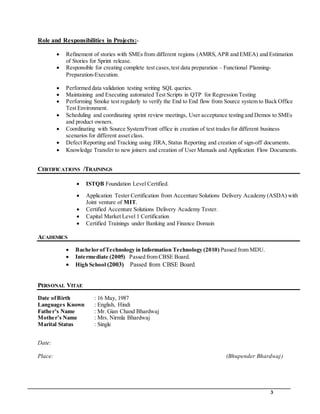 3
Role and Responsibilities in Projects:-
 Refinement of stories with SMEs from different regions (AMRS,APR and EMEA) and Estimation
of Stories for Sprint release.
 Responsible for creating complete test cases,test data preparation – Functional Planning-
Preparation-Execution.
 Performed data validation testing writing SQL queries.
 Maintaining and Executing automated Test Scripts in QTP for Regression Testing
 Performing Smoke test regularly to verify the End to End flow from Source system to Back Office
Test Environment.
 Scheduling and coordinating sprint review meetings, User acceptance testing and Demos to SMEs
and product owners.
 Coordinating with Source System/Front office in creation of test trades for different business
scenarios for different asset class.
 Defect Reporting and Tracking using JIRA, Status Reporting and creation of sign-off documents.
 Knowledge Transfer to new joiners and creation of User Manuals and Application Flow Documents.
CERTIFICATIONS /TRAININGS
 ISTQB Foundation Level Certified.
 Application Tester Certification from Accenture Solutions Delivery Academy (ASDA) with
Joint venture of MIT.
 Certified Accenture Solutions Delivery Academy Tester.
 Capital Market Level 1 Certification
 Certified Trainings under Banking and Finance Domain
ACADEMICS
 Bachelor ofTechnology in Information Technology (2010) Passed from MDU.
 Intermediate (2005) Passed from CBSE Board.
 High School (2003) Passed from CBSE Board
PERSONAL VITAE
Date ofBirth : 16 May, 1987
Languages Known : English, Hindi
Father’s Name : Mr. Gian Chand Bhardwaj
Mother’s Name : Mrs. Nirmla Bhardwaj
Marital Status : Single
Date:
Place: (Bhupender Bhardwaj)
 