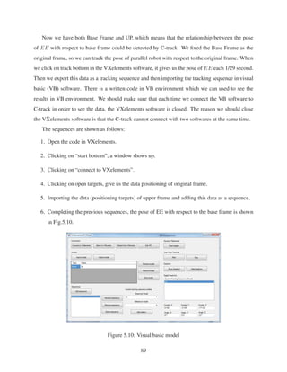 Now we have both Base Frame and UP, which means that the relationship between the pose
of EE with respect to base frame could be detected by C-track. We ﬁxed the Base Frame as the
original frame, so we can track the pose of parallel robot with respect to the original frame. When
we click on track bottom in the VXelements software, it gives us the pose of EE each 1/29 second.
Then we export this data as a tracking sequence and then importing the tracking sequence in visual
basic (VB) software. There is a written code in VB environment which we can used to see the
results in VB environment. We should make sure that each time we connect the VB software to
C-track in order to see the data, the VXelements software is closed. The reason we should close
the VXelements software is that the C-track cannot connect with two softwares at the same time.
The sequences are shown as follows:
1. Open the code in VXelements.
2. Clicking on “start bottom”, a window shows up.
3. Clicking on “connect to VXelements”.
4. Clicking on open targets, give us the data positioning of original frame.
5. Importing the data (positioning targets) of upper frame and adding this data as a sequence.
6. Completing the previous sequences, the pose of EE with respect to the base frame is shown
in Fig.5.10.
Figure 5.10: Visual basic model
89
 