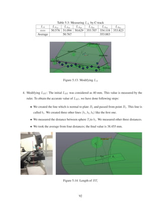 Table 5.3: Measuring LAi
by C-track
LA LA12 LA34 LA56 LA23 LA45 LA61
mm 50.578 51.094 50.629 353.707 354.118 353.823
Average 50.767 353.883
Figure 5.13: Modifying LA
4. Modifying LBT : The initial LBT was considered as 40 mm. This value is measured by the
ruler. To obtain the accurate value of LBT , we have done following steps:
• We created the line which is normal to plate B1 and passed from point B1. This line is
called b1. We created three other lines (b1, b2, b3) like the ﬁrst one.
• We measured the distance between sphere T1to b1. We measured other three distances.
• We took the average from four distances; the ﬁnal value is 38.455 mm.
Figure 5.14: Length of BTi
92
 