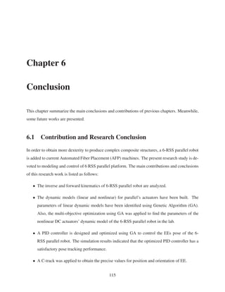 Chapter 6
Conclusion
This chapter summarize the main conclusions and contributions of previous chapters. Meanwhile,
some future works are presented.
6.1 Contribution and Research Conclusion
In order to obtain more dexterity to produce complex composite structures, a 6-RSS parallel robot
is added to current Automated Fiber Placement (AFP) machines. The present research study is de-
voted to modeling and control of 6 RSS parallel platform. The main contributions and conclusions
of this research work is listed as follows:
• The inverse and forward kinematics of 6-RSS parallel robot are analyzed.
• The dynamic models (linear and nonlinear) for parallel’s actuators have been built. The
parameters of linear dynamic models have been identiﬁed using Genetic Algorithm (GA).
Also, the multi-objective optimization using GA was applied to ﬁnd the parameters of the
nonlinear DC actuators’ dynamic model of the 6-RSS parallel robot in the lab.
• A PID controller is designed and optimized using GA to control the EEs pose of the 6-
RSS parallel robot. The simulation results indicated that the optimized PID controller has a
satisfactory pose tracking performance.
• A C-track was applied to obtain the precise values for position and orientation of EE.
115
 