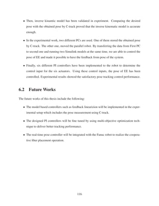 • Then, inverse kinamtic model has been validated in experiment. Comparing the desired
pose with the obtained pose by C-track proved that the inverse kinematic model is accurate
enough.
• In the experimental work, two different PCs are used. One of them stored the obtained pose
by C-track. The other one, moved the parallel robot. By transferring the data from First PC
to second one and running two Simulink models at the same time, we are able to control the
pose of EE and made it possible to have the feedback from pose of the system.
• Finally, six different PI controllers have been implemented to the robot to determine the
control input for the six actuators. Using these control inputs, the pose of EE has been
controlled. Experimental results showed the satisfactory pose tracking control performance.
6.2 Future Works
The future works of this thesis include the following:
• The model based controllers such as feedback linearizion will be implemented in the exper-
imental setup which includes the pose measurement using C-track.
• The designed PI controllers will be ﬁne tuned by using multi-objective optimization tech-
nique to deliver better tracking performance.
• The real-time pose controller will be integrated with the Fanuc robot to realize the coopera-
tive ﬁber placement operation.
116
 