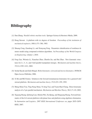 Bibliography
[1] Dan Zhang. Parallel robotic machine tools. Springer Science & Business Media, 2009.
[2] Doug Stewart. A platform with six degrees of freedom. Proceedings of the institution of
mechanical engineers, 180(1):371–386, 1965.
[3] Shuang Cong, Guodong Li, and Xianyong Feng. Parameters identiﬁcation of nonlinear dc
motor model using compound evolution algorithms. In Proceedings of the World Congress
on Engineering, volume 1, 2010.
[4] Feng Gao, Weimin Li, Xianchao Zhao, Zhenlin Jin, and Hui Zhao. New kinematic struc-
tures for 2-, 3-, 4-, and 5-dof parallel manipulator designs. Mechanism and machine theory,
37(11):1395–1411, 2002.
[5] Serdar Kucuk and Zafer Bingul. Robot kinematics: forward and inverse kinematics. INTECH
Open Access Publisher, 2006.
[6] X Shi and RG Fenton. Solution to the forward instantaneous kinematics for a general 6-dof
stewart platform. Mechanism and machine theory, 27(3):251–259, 1992.
[7] Meng-Shiun Tsai, Ting-Nung Shiau, Yi-Jeng Tsai, and Tsann-Huei Chang. Direct kinematic
analysis of a 3-prs parallel mechanism. Mechanism and Machine Theory, 38(1):71–83, 2003.
[8] Xiguang Huang, Qizheng Liao, Shimin Wei, Xu Qiang, and Shuguang Huang. Forward kine-
matics of the 6-6 stewart platform with planar base and platform using algebraic elimination.
In Automation and Logistics, 2007 IEEE International Conference on, pages 2655–2659.
IEEE, 2007.
117
 