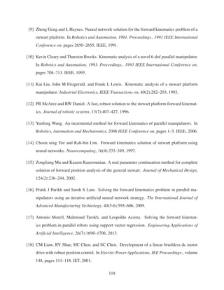 [9] Zheng Geng and L Haynes. Neural network solution for the forward kinematics problem of a
stewart platform. In Robotics and Automation, 1991. Proceedings., 1991 IEEE International
Conference on, pages 2650–2655. IEEE, 1991.
[10] Kevin Cleary and Thurston Brooks. Kinematic analysis of a novel 6-dof parallel manipulator.
In Robotics and Automation, 1993. Proceedings., 1993 IEEE International Conference on,
pages 708–713. IEEE, 1993.
[11] Kai Liu, John M Fitzgerald, and Frank L Lewis. Kinematic analysis of a stewart platform
manipulator. Industrial Electronics, IEEE Transactions on, 40(2):282–293, 1993.
[12] PR McAree and RW Daniel. A fast, robust solution to the stewart platform forward kinemat-
ics. Journal of robotic systems, 13(7):407–427, 1996.
[13] Yunfeng Wang. An incremental method for forward kinematics of parallel manipulators. In
Robotics, Automation and Mechatronics, 2006 IEEE Conference on, pages 1–5. IEEE, 2006.
[14] Choon seng Yee and Kah-bin Lim. Forward kinematics solution of stewart platform using
neural networks. Neurocomputing, 16(4):333–349, 1997.
[15] Zongliang Mu and Kazem Kazerounian. A real parameter continuation method for complete
solution of forward position analysis of the general stewart. Journal of Mechanical Design,
124(2):236–244, 2002.
[16] Pratik J Parikh and Sarah S Lam. Solving the forward kinematics problem in parallel ma-
nipulators using an iterative artiﬁcial neural network strategy. The International Journal of
Advanced Manufacturing Technology, 40(5-6):595–606, 2009.
[17] Antonio Morell, Mahmoud Tarokh, and Leopoldo Acosta. Solving the forward kinemat-
ics problem in parallel robots using support vector regression. Engineering Applications of
Artiﬁcial Intelligence, 26(7):1698–1706, 2013.
[18] CM Liaw, RY Shue, HC Chen, and SC Chen. Development of a linear brushless dc motor
drive with robust position control. In Electric Power Applications, IEE Proceedings-, volume
148, pages 111–118. IET, 2001.
118
 