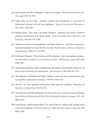 [19] Rolf Isermann and Marco M¨unchhof. Application examples. Identiﬁcation of Dynamic Sys-
tems, pages 605–682, 2011.
[20] Tolgay Kara and Ilyas Eker. Nonlinear modeling and identiﬁcation of a dc motor for
bidirectional operation with real time experiments. Energy Conversion and Management,
45(7):1087–1106, 2004.
[21] Radojka Krneta, Sanja Anti´c, and Danilo Stojanovi´c. Recursive least squares method in
parameters identiﬁcation of dc motors models. Facta universitatis-series: Electronics and
Energetics, 18(3):467–478, 2005.
[22] Mehdi Nasri, Hossein Nezamabadi-Pour, and Malihe Maghfoori. A pso-based optimum de-
sign of pid controller for a linear brushless dc motor. World Academy of Science, Engineering
and Technology, 26(40):211–215, 2007.
[23] G Mamani, J Becedas, V Feliu-Batlle, and H Sira-Ramirez. Open-loop algebraic identiﬁca-
tion method for a dc motor. In Control Conference (ECC), 2007 European, pages 3430–3436.
IEEE, 2007.
[24] Jinzhu Peng and Rickey Dubay. Identiﬁcation and adaptive neural network control of a dc
motor system with dead-zone characteristics. ISA transactions, 50(4):588–598, 2011.
[25] Bharat Bhushan and Madhusudan Singh. Adaptive control of dc motor using bacterial forag-
ing algorithm. Applied Soft Computing, 11(8):4913–4920, 2011.
[26] Wei Wu. Dc motor parameter identiﬁcation using speed step responses. Modelling and
Simulation in Engineering, 2012:30, 2012.
[27] Amro M Farid and S Masoud Barakati. Dc motor neuro-fuzzy controller using pso identiﬁca-
tion. In Electrical Engineering (ICEE), 2014 22nd Iranian Conference on, pages 1162–1167.
IEEE, 2014.
[28] Chin-I Huang, Chih-Fu Chang, Ming-Yi Yu, and Li-Chen Fu. Sliding-mode tracking control
of the stewart platform. In Control Conference, 2004. 5th Asian, volume 1, pages 562–569.
IEEE, 2004.
119
 