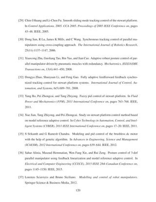 [29] Chin-I Huang and Li-Chen Fu. Smooth sliding mode tracking control of the stewart platform.
In Control Applications, 2005. CCA 2005. Proceedings of 2005 IEEE Conference on, pages
43–48. IEEE, 2005.
[30] Dong Sun, R Lu, James K Mills, and C Wang. Synchronous tracking control of parallel ma-
nipulators using cross-coupling approach. The International Journal of Robotics Research,
25(11):1137–1147, 2006.
[31] Xiaocong Zhu, Guoliang Tao, Bin Yao, and Jian Cao. Adaptive robust posture control of par-
allel manipulator driven by pneumatic muscles with redundancy. Mechatronics, IEEE/ASME
Transactions on, 13(4):441–450, 2008.
[32] Dongya Zhao, Shaoyuan Li, and Feng Gao. Fully adaptive feedforward feedback synchro-
nized tracking control for stewart platform systems. International Journal of Control, Au-
tomation, and Systems, 6(5):689–701, 2008.
[33] Yang Bo, Pei Zhongcai, and Tang Zhiyong. Fuzzy pid control of stewart platform. In Fluid
Power and Mechatronics (FPM), 2011 International Conference on, pages 763–768. IEEE,
2011.
[34] Xue Jian, Tang Zhiyong, and Pei Zhongcai. Study on stewart platform control method based
on model reference adaptive control. In Cyber Technology in Automation, Control, and Intel-
ligent Systems (CYBER), 2011 IEEE International Conference on, pages 17–20. IEEE, 2011.
[35] S Srikanth and G Ramesh Chandra. Modeling and pid control of the brushless dc motor
with the help of genetic algorithm. In Advances in Engineering, Science and Management
(ICAESM), 2012 International Conference on, pages 639–644. IEEE, 2012.
[36] Sahar Alinia, Masoud Hemmatian, Wen Fang Xie, and Rui Zeng. Posture control of 3-dof
parallel manipulator using feedback linearization and model reference adaptive control. In
Electrical and Computer Engineering (CCECE), 2015 IEEE 28th Canadian Conference on,
pages 1145–1150. IEEE, 2015.
[37] Lorenzo Sciavicco and Bruno Siciliano. Modelling and control of robot manipulators.
Springer Science & Business Media, 2012.
120
 